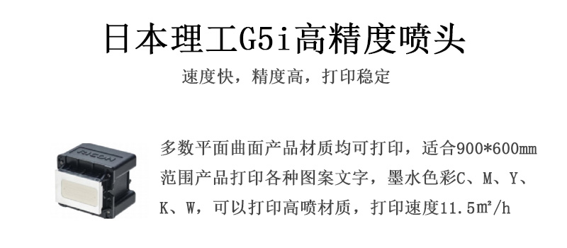 日本理工高精度噴頭，速度快，精度高，打印穩(wěn)定，多數(shù)平面均可打印，可以在部分曲面產(chǎn)品材質(zhì)上打印，使用范圍在900mm*600mm范圍內(nèi)產(chǎn)品打印各種圖案，墨水色彩為C、M、Y、K、W，可以打印高噴材質(zhì)，打印速度在11.5平米/小時(shí)